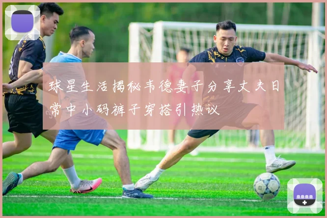 球星生活揭秘韦德妻子分享丈夫日常中小码裤子穿搭引热议