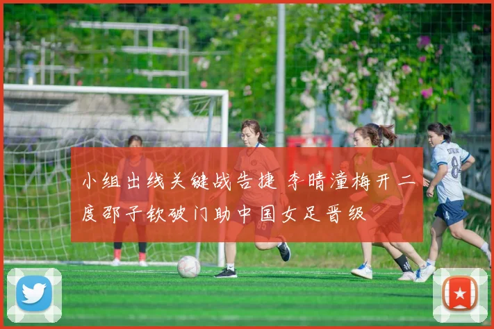 小组出线关键战告捷 李晴潼梅开二度邵子钦破门助中国女足晋级
