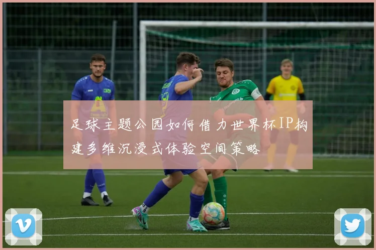 足球主题公园如何借力世界杯IP构建多维沉浸式体验空间策略