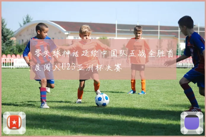 零失球神话延续中国队五战全胜首度闯入U23亚洲杯决赛