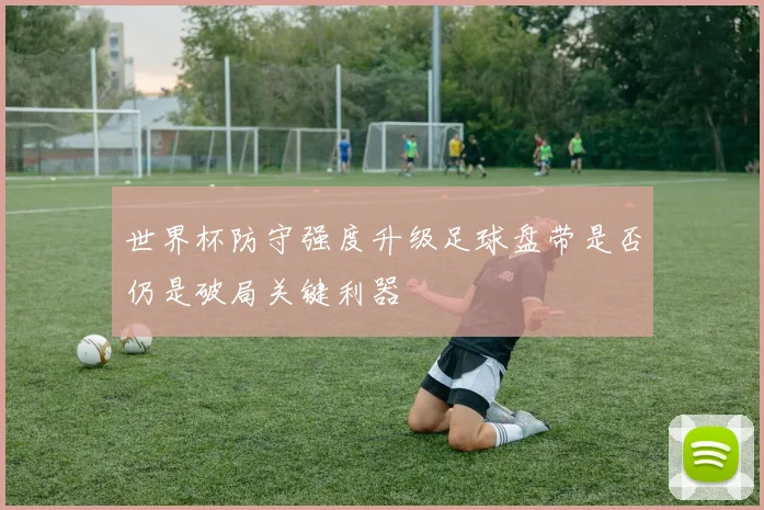 世界杯防守强度升级足球盘带是否仍是破局关键利器
