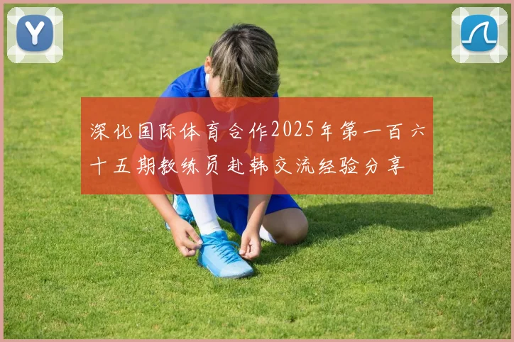 深化国际体育合作2025年第一百六十五期教练员赴韩交流经验分享