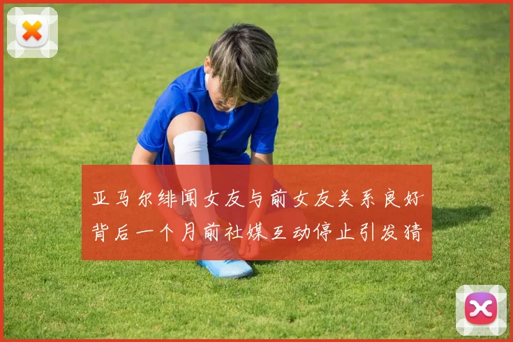 亚马尔绯闻女友与前女友关系良好背后一个月前社媒互动停止引发猜测