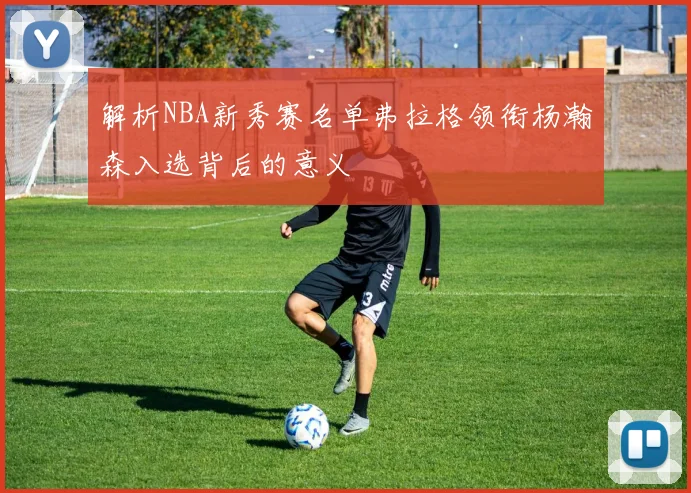解析NBA新秀赛名单弗拉格领衔杨瀚森入选背后的意义