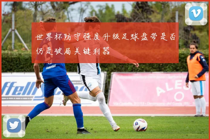世界杯防守强度升级足球盘带是否仍是破局关键利器