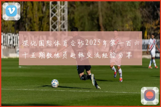 深化国际体育合作2025年第一百六十五期教练员赴韩交流经验分享