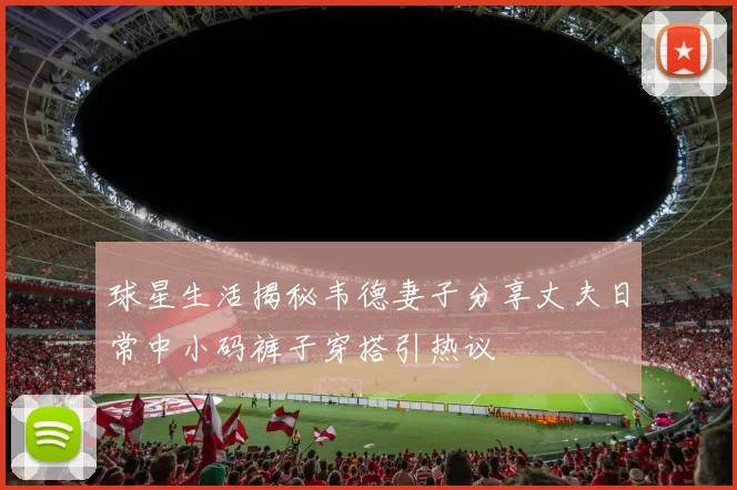 球星生活揭秘韦德妻子分享丈夫日常中小码裤子穿搭引热议