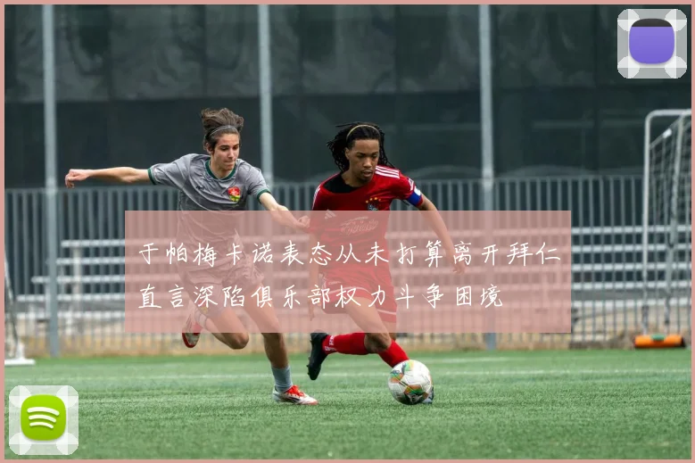 于帕梅卡诺表态从未打算离开拜仁直言深陷俱乐部权力斗争困境