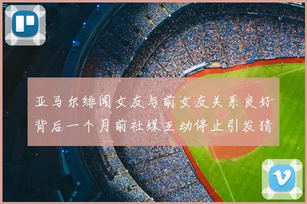 亚马尔绯闻女友与前女友关系良好背后一个月前社媒互动停止引发猜测